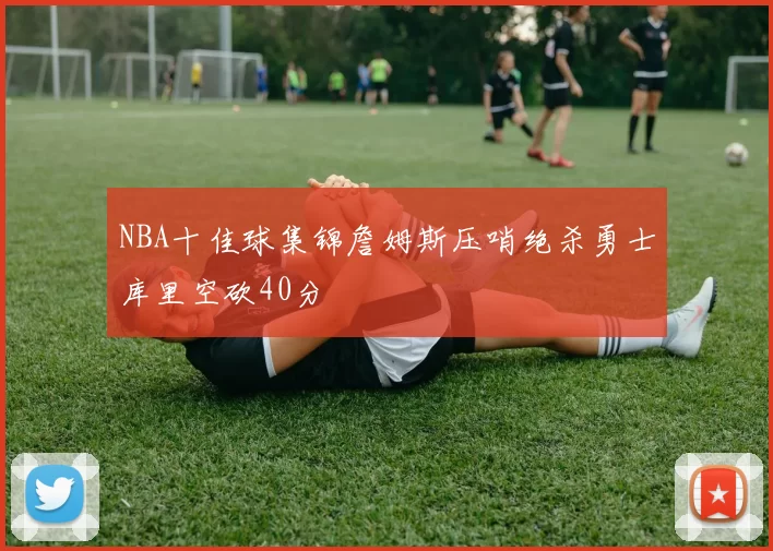 NBA十佳球集锦詹姆斯压哨绝杀勇士库里空砍40分