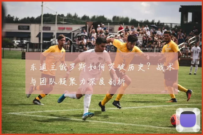 东道主俄罗斯如何突破历史?战术与团队凝聚力深度剖析