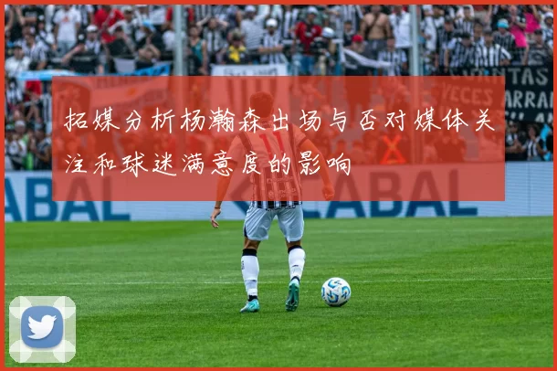 拓媒分析杨瀚森出场与否对媒体关注和球迷满意度的影响