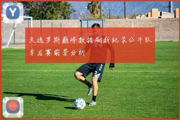 天选罗斯巅峰数据刷新纪录公牛队季后赛前景分析