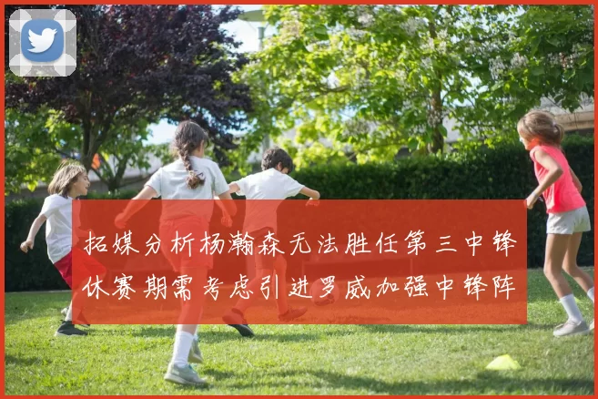 拓媒分析杨瀚森无法胜任第三中锋休赛期需考虑引进罗威加强中锋阵容
