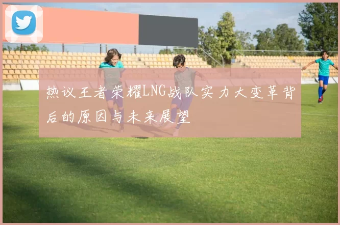 热议王者荣耀LNG战队实力大变革背后的原因与未来展望