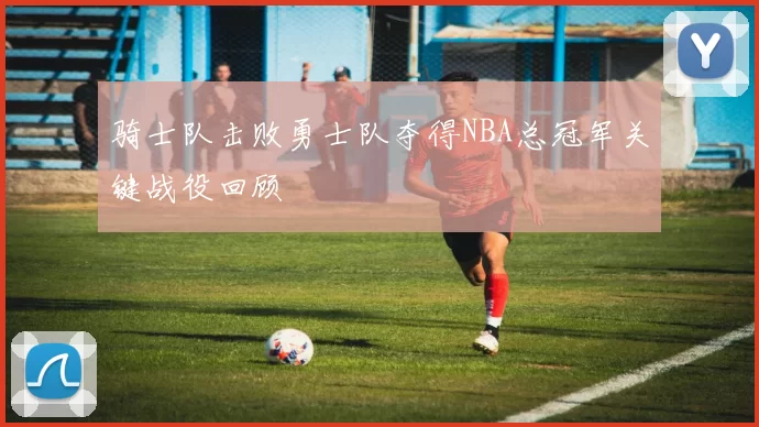 骑士队击败勇士队夺得NBA总冠军关键战役回顾