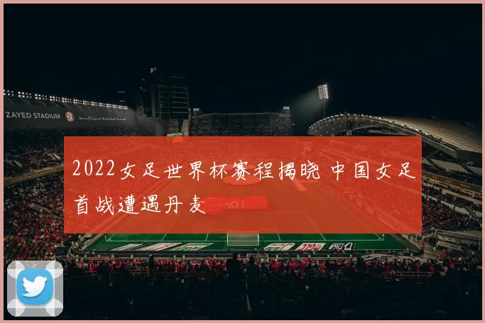 2022女足世界杯赛程揭晓 中国女足首战遭遇丹麦