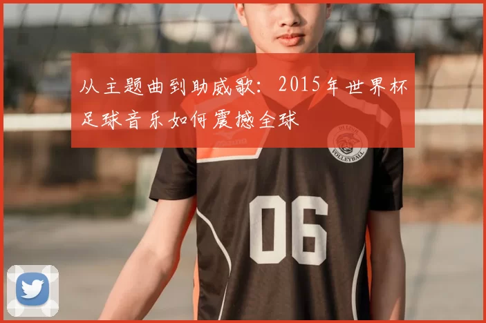 从主题曲到助威歌：2015年世界杯足球音乐如何震撼全球