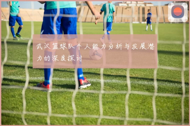 武汉篮球队个人能力分析与发展潜力的深度探讨