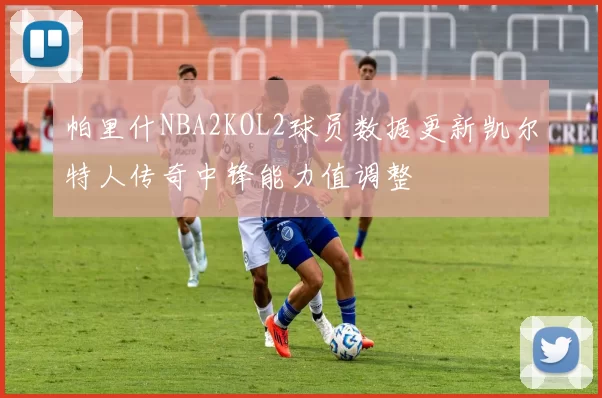 帕里什NBA2KOL2球员数据更新凯尔特人传奇中锋能力值调整