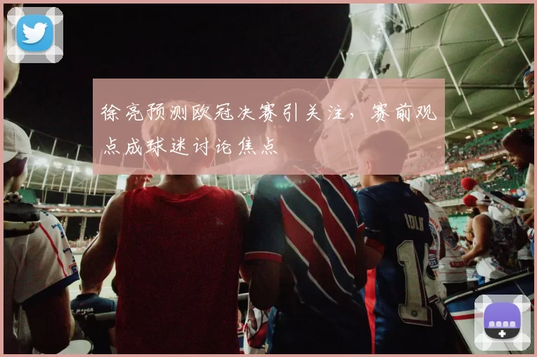 徐亮预测欧冠决赛引关注，赛前观点成球迷讨论焦点