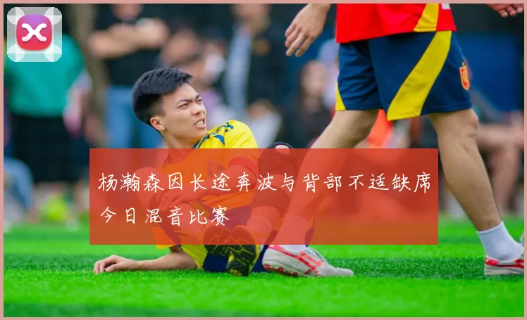 杨瀚森因长途奔波与背部不适缺席今日混音比赛