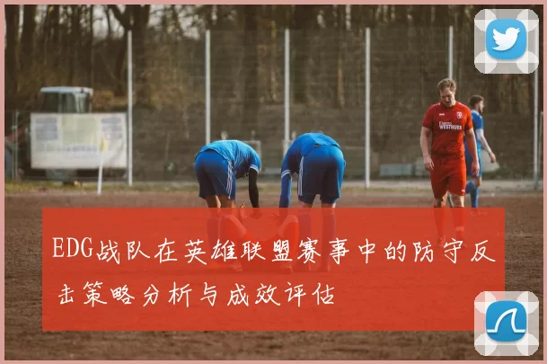 EDG战队在英雄联盟赛事中的防守反击策略分析与成效评估