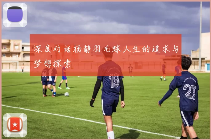 深度对话杨静羽毛球人生的追求与梦想探索