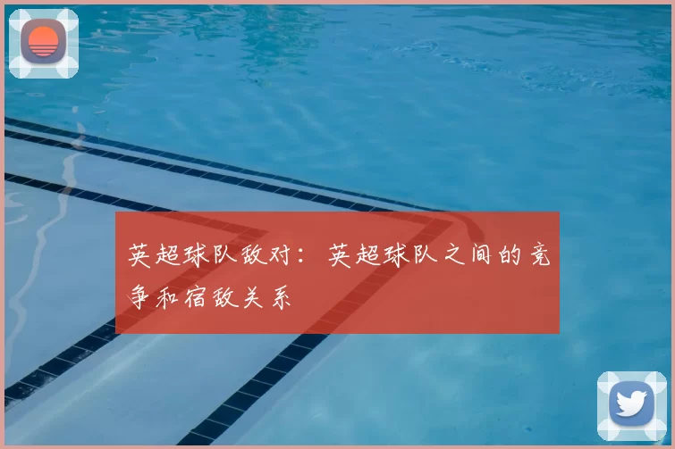 英超球队敌对：英超球队之间的竞争和宿敌关系