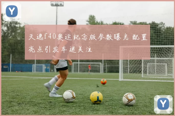 天逸f40奥运纪念版参数曝光 配置亮点引发车迷关注