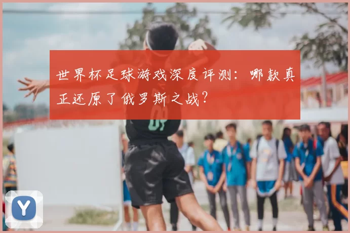 世界杯足球游戏深度评测:哪款真正还原了俄罗斯之战?
