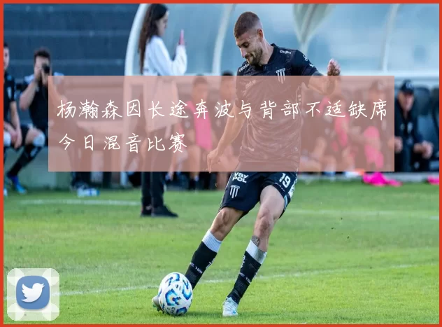 杨瀚森因长途奔波与背部不适缺席今日混音比赛