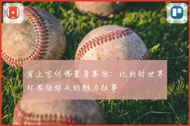 穿上它仿佛置身赛场:比利时世界杯客场球衣的魅力往事