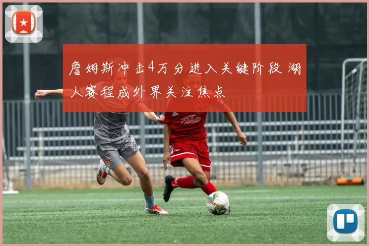 詹姆斯冲击4万分进入关键阶段 湖人赛程成外界关注焦点