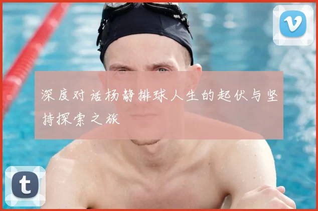 深度对话杨静排球人生的起伏与坚持探索之旅