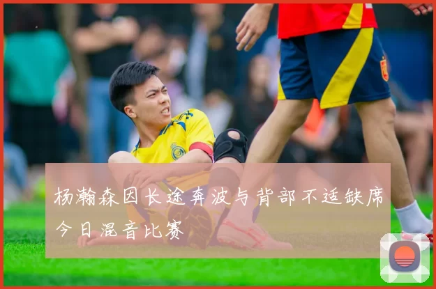 杨瀚森因长途奔波与背部不适缺席今日混音比赛