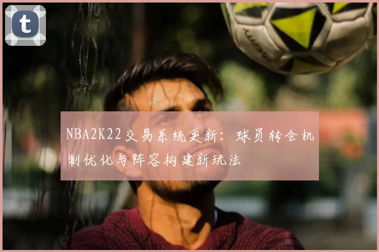 NBA2K22交易系统更新：球员转会机制优化与阵容构建新玩法
