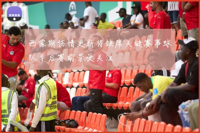 西蒙斯伤情更新将缺席关键赛事球队季后赛前景受关注