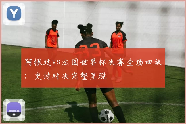 阿根廷vs法国世界杯决赛全场回放：史诗对决完整呈现