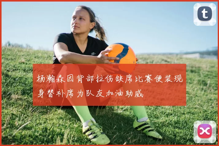 杨瀚森因背部拉伤缺席比赛便装现身替补席为队友加油助威