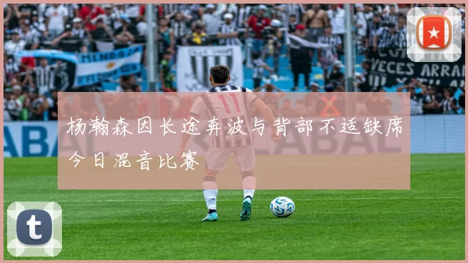 杨瀚森因长途奔波与背部不适缺席今日混音比赛