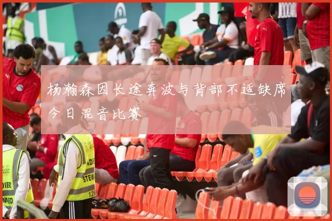 杨瀚森因长途奔波与背部不适缺席今日混音比赛