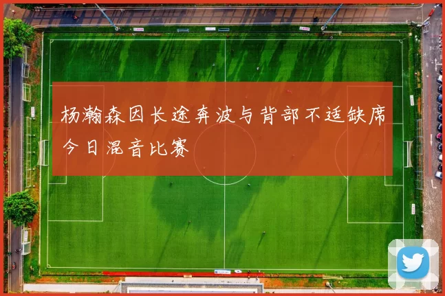 杨瀚森因长途奔波与背部不适缺席今日混音比赛