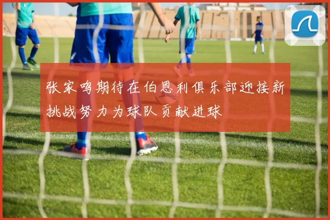 张家鸣期待在伯恩利俱乐部迎接新挑战努力为球队贡献进球
