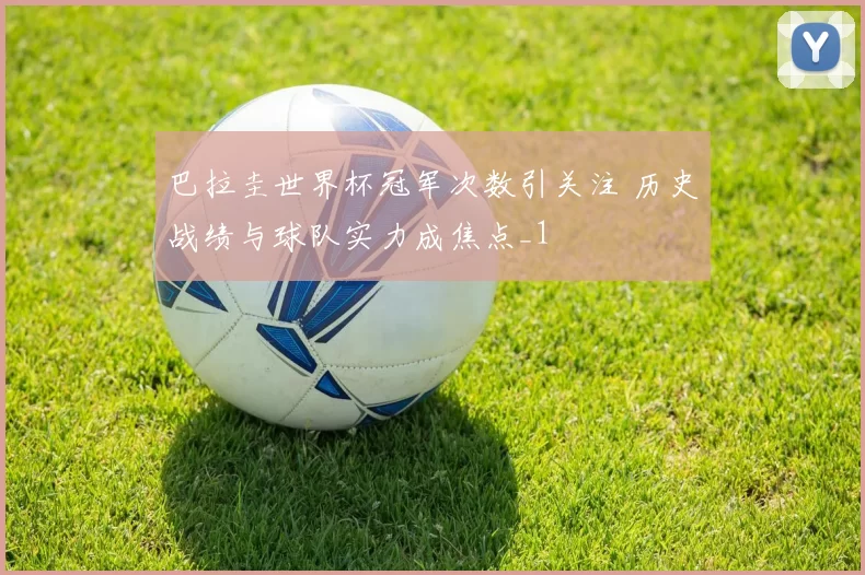 巴拉圭世界杯冠军次数引关注 历史战绩与球队实力成焦点_1