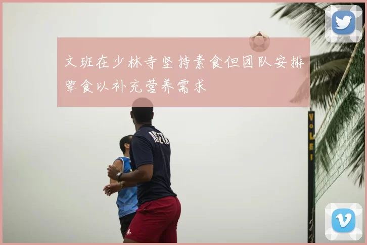 文班在少林寺坚持素食但团队安排荤食以补充营养需求