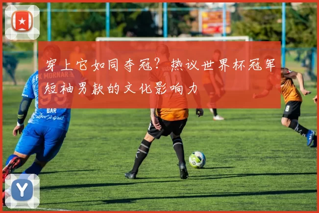 穿上它如同夺冠?热议世界杯冠军短袖男款的文化影响力