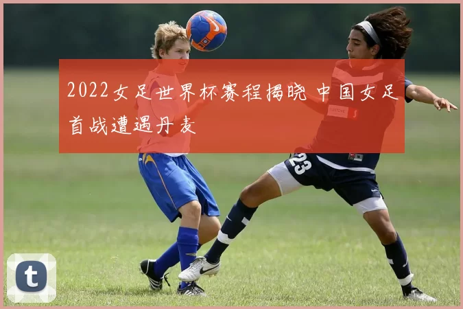 2022女足世界杯赛程揭晓 中国女足首战遭遇丹麦