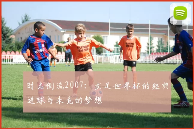时光倒流2007：女足世界杯的经典进球与未竟的梦想