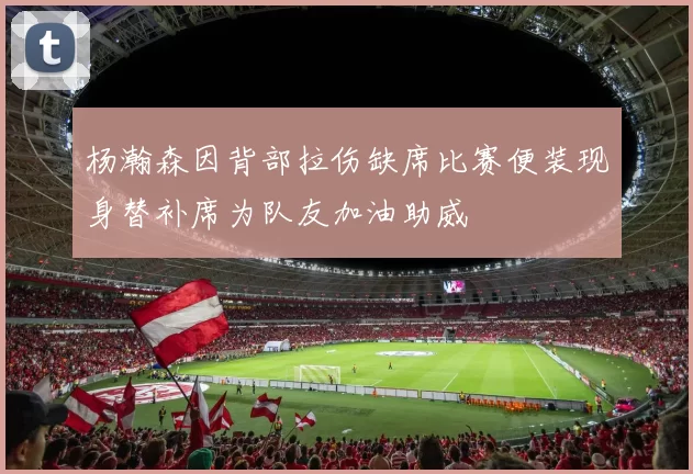杨瀚森因背部拉伤缺席比赛便装现身替补席为队友加油助威