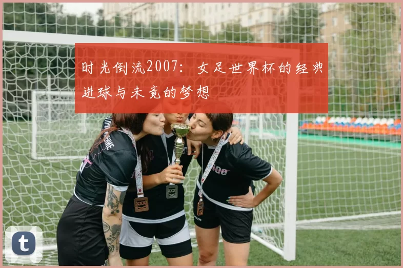 时光倒流2007:女足世界杯的经典进球与未竟的梦想