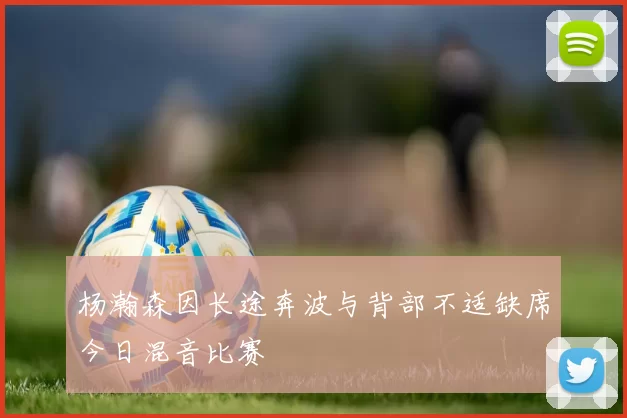 杨瀚森因长途奔波与背部不适缺席今日混音比赛