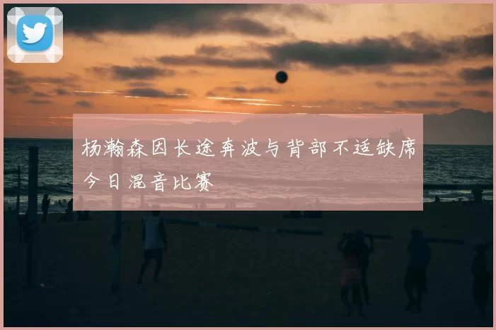 杨瀚森因长途奔波与背部不适缺席今日混音比赛