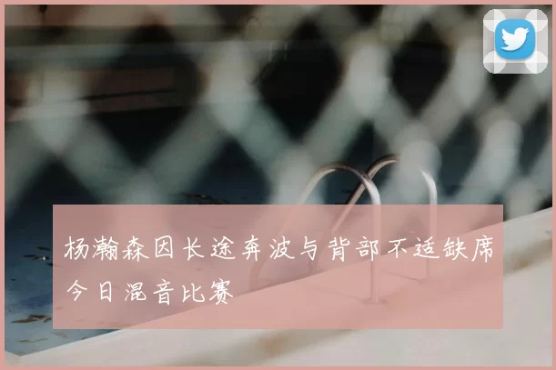 杨瀚森因长途奔波与背部不适缺席今日混音比赛