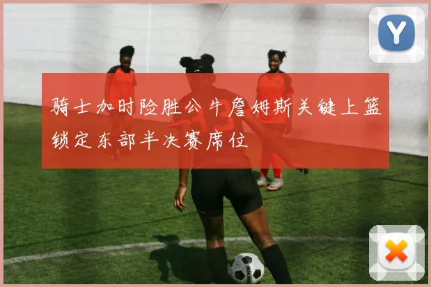 骑士加时险胜公牛詹姆斯关键上篮锁定东部半决赛席位