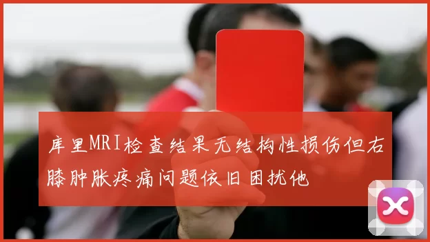 库里MRI检查结果无结构性损伤但右膝肿胀疼痛问题依旧困扰他