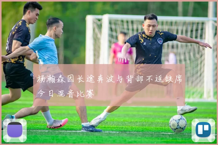 杨瀚森因长途奔波与背部不适缺席今日混音比赛