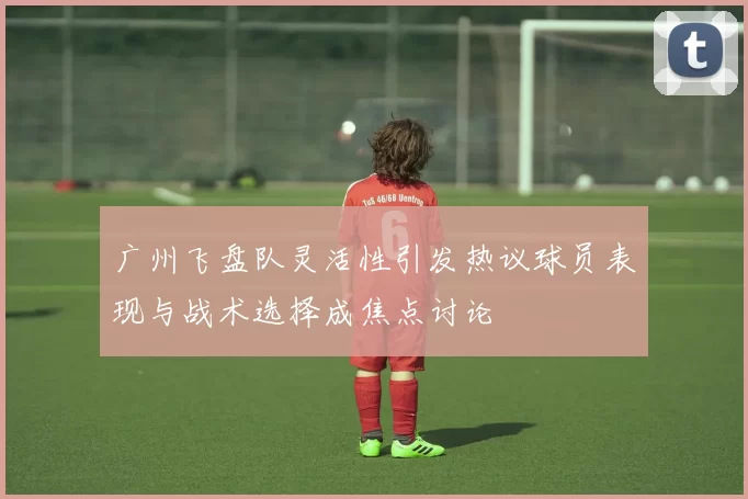 广州飞盘队灵活性引发热议球员表现与战术选择成焦点讨论