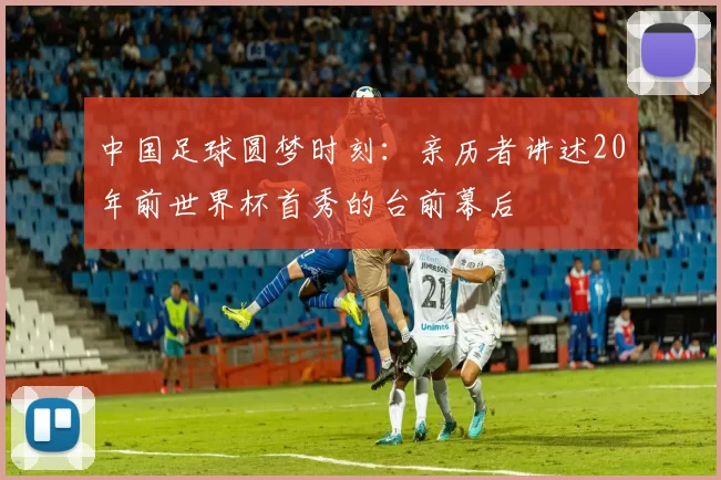 中国足球圆梦时刻:亲历者讲述20年前世界杯首秀的台前幕后