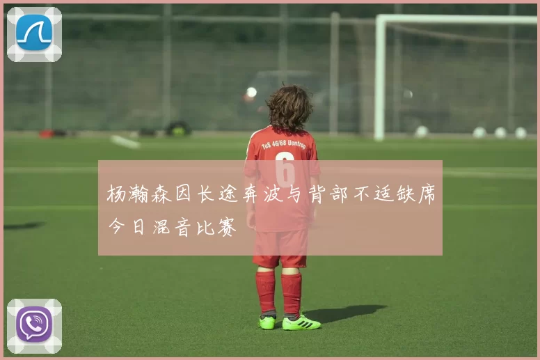 杨瀚森因长途奔波与背部不适缺席今日混音比赛
