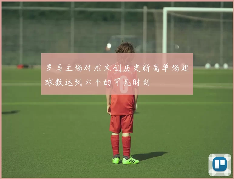 罗马主场对尤文创历史新高单场进球数达到六个的罕见时刻