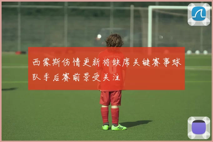 西蒙斯伤情更新将缺席关键赛事球队季后赛前景受关注