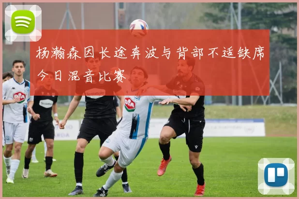 杨瀚森因长途奔波与背部不适缺席今日混音比赛